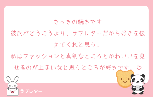 さっきの続きです
彼氏がどうこうより、ラブレターだから好きを伝えてくれと思う。
私はファッションと真剣なところとかわいいを見せるのが上手いなと思うところが好きです。