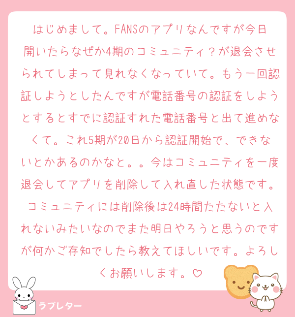はじめまして。FANSのアプリなんですが今日開いたらなぜか4期のコミュニティ？が退会させられてしまって見れなくなっていて。もう一回認証しようとしたんですが電話番号の認証をしようとするとすでに認証すれた電話番号と出て進めなくて。これ5期が20日から認証開始で、できないとかあるのかなと。。今はコミュニティを一度退会してアプリを削除して入れ直した状態です。コミュニティには削除後は24時間たたないと入れないみたいなのでまた明日やろうと思うのですが何かご存知でしたら教えてほしいです。よろしくお願いします。