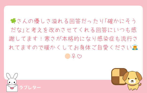 🍀さんの優しさ溢れる回答だったり｢確かにそうだな｣と考えを改めさせてくれる回答にいつも感謝してます！寒さが本格的になり感染症も流行されてますので暖かくしてお身体ご自愛ください🙇🏻‍♀️