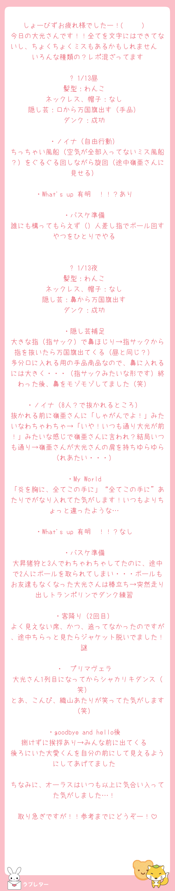 しょーびずお疲れ様でしたー！( ◠‿◠ )
今日の大光さんです！！全てを文字にはできてないし、ちょくちょくミスもあるかもしれません🥲🥲いろんな種類の？レポ混ざってます

⚪︎1/13昼
髪型：わんこ
ネックレス、帽子：なし
隠し芸：口から万国旗出す（手品）
ダンク：成功

・ノイナ（自由行動）
ちっちゃい風船（空気が全部入ってないミス風船？）をぐるぐる回しながら旋回（途中嶺亜さんに見せる）

・What's up 有明〜！！？あり

・バスケ準備
誰にも構ってもらえず（）人差し指でボール回すやつをひとりでやる


⚪︎1/13夜
髪型：わんこ
ネックレス、帽子：なし
隠し芸：鼻から万国旗出す
ダンク：成功

・隠し芸補足
大きな指（指サック）で鼻ほじり→指サックから指を抜いたら万国旗出てくる（昼と同じ？）
多分口に入れる用の手品商品なので、鼻に入れるには大きく・・・（指サックみたいな形です）終わった後、鼻をモゾモゾしてました（笑）

・ノイナ（8人？で抜かれるところ）
抜かれる前に嶺亜さんに「しゃがんでよ！」みたいなわちゃわちゃ→「いや！いつも通り大光が前！」みたいな感じで嶺亜さんに言われ？結局いつも通り→嶺亜さんが大光さんの肩を持ちゆらゆら（れあたい・・・）

・My World
「炎を胸に、全てこの手に」“全てこの手に”あたりでがなり入れてた気がします！いつもよりちょっと違ったような…

・What's up 有明〜！！？なし

・バスケ準備
大昇猪狩と3人でわちゃわちゃしてたのに、途中で2人にボールを取られてしまい・・・ボールもお友達もなくなった大光さんは棒立ち→突然走り出しトランポリンでダンク練習

・客降り（2回目）
よく見えない席、かつ、追ってなかったのですが、途中ちらっと見たらジャケット脱いでました！謎

・  プリマヴェラ
大光さん1列目になってからシャカリキダンス（笑）
とあ、こんぴ、織山あたりが笑ってた気がします（笑）

・goodbye and hello後
捌けずに挨拶あり→みんな前に出てくる
後ろにいた大愛くんを自分の前にして見えるようにしてあげてました

ちなみに、オーラスはいつも以上に気合い入ってた気がしました…！

取り急ぎですが！！参考までにどうぞー！