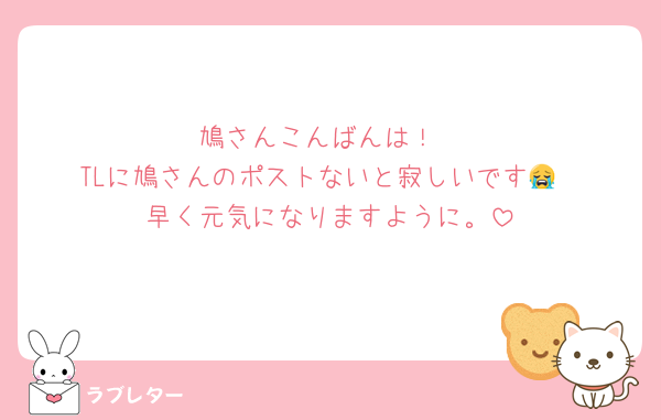鳩さんこんばんは！
TLに鳩さんのポストないと寂しいです😭
早く元気になりますように。