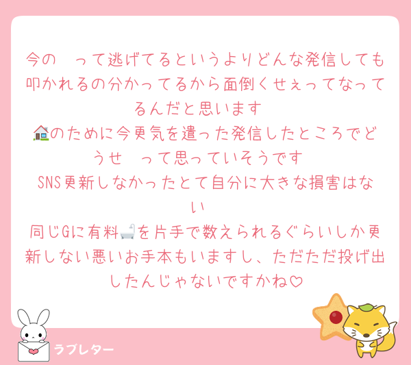 今の🧡って逃げてるというよりどんな発信しても叩かれるの分かってるから面倒くせぇってなってるんだと思います
🏠️のために今更気を遣った発信したところでどうせ🥱って思っていそうです
SNS更新しなかったとて自分に大きな損害はない
同じGに有料🛁を片手で数えられるぐらいしか更新しない悪いお手本もいますし、ただただ投げ出したんじゃないですかね