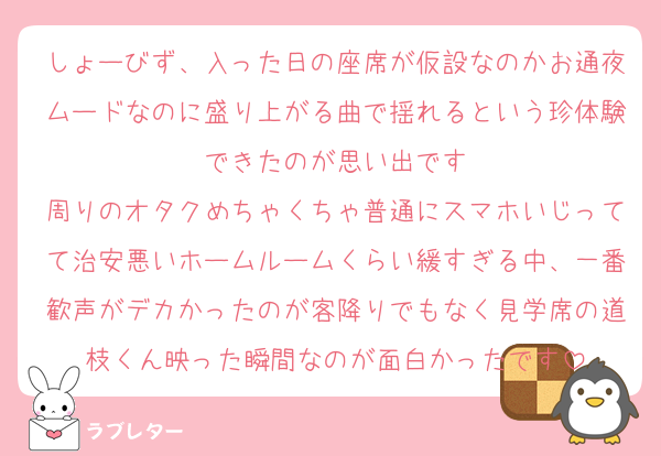しょーびず、入った日の座席が仮設なのかお通夜ムードなのに盛り上がる曲で揺れるという珍体験できたのが思い出です
周りのオタクめちゃくちゃ普通にスマホいじってて治安悪いホームルームくらい緩すぎる中、一番歓声がデカかったのが客降りでもなく見学席の道枝くん映った瞬間なのが面白かったです