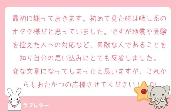 最初に謝っておきます。初めて見た時は晒し系のオタク様だと思っていました。ですが地震や受験を控えた人への対応など、素敵な人であることを知り自分の思い込みにとても反省しました。
変な文章になってしまったと思いますが、これからもおたかつの応援させてください！！