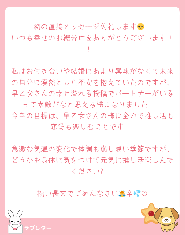 初の直接メッセージ失礼します😌
いつも幸せのお裾分けをありがとうございます！！

私はお付き合いや結婚にあまり興味がなくて未来の自分に漠然とした不安を抱えていたのですが、早乙女さんの幸せ溢れる投稿でパートナーがいるって素敵だなと思える様になりました🥹
今年の目標は、早乙女さんの様に全力で推し活も恋愛も楽しむことです♡

急激な気温の変化で体調も崩し易い季節ですが、どうかお身体に気をつけて元気に推し活楽しんでください✨

拙い長文でごめんなさい🙇‍♀️💦