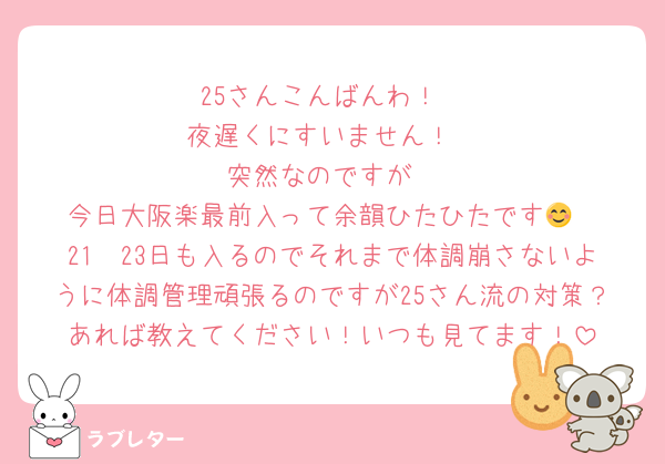 25さんこんばんわ！
夜遅くにすいません！
突然なのですが
今日大阪楽最前入って余韻ひたひたです😊
21〜23日も入るのでそれまで体調崩さないように体調管理頑張るのですが25さん流の対策？あれば教えてください！いつも見てます！