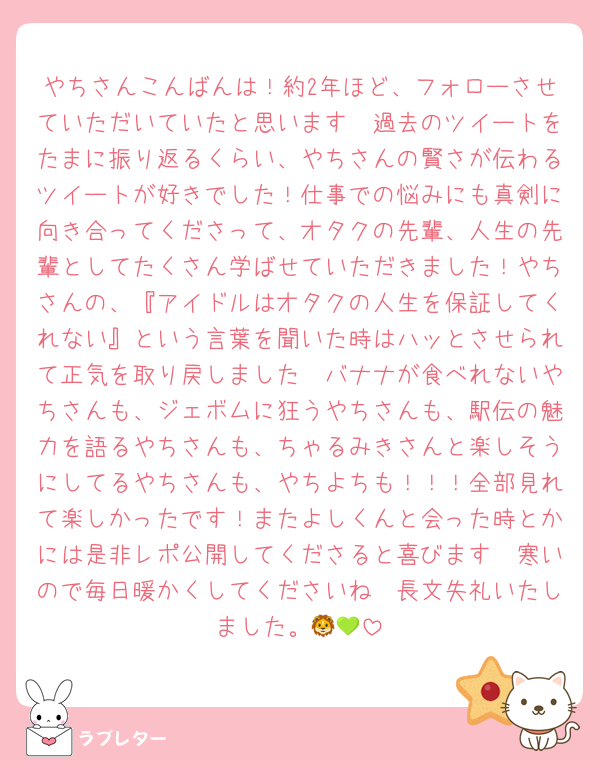 やちさんこんばんは！約2年ほど、フォローさせていただいていたと思います🥹過去のツイートをたまに振り返るくらい、やちさんの賢さが伝わるツイートが好きでした！仕事での悩みにも真剣に向き合ってくださって、オタクの先輩、人生の先輩としてたくさん学ばせていただきました！やちさんの、『アイドルはオタクの人生を保証してくれない』という言葉を聞いた時はハッとさせられて正気を取り戻しました🥹バナナが食べれないやちさんも、ジェボムに狂うやちさんも、駅伝の魅力を語るやちさんも、ちゃるみきさんと楽しそうにしてるやちさんも、やちよちも！！！全部見れて楽しかったです！またよしくんと会った時とかには是非レポ公開してくださると喜びます🥹寒いので毎日暖かくしてくださいね🥰長文失礼いたしました。🦁💚