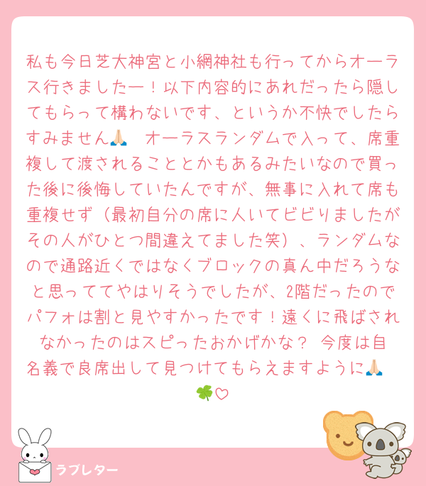 私も今日芝大神宮と小網神社も行ってからオーラス行きましたー！以下内容的にあれだったら隠してもらって構わないです、というか不快でしたらすみません🙏🏻オーラスランダムで入って、席重複して渡されることとかもあるみたいなので買った後に後悔していたんですが、無事に入れて席も重複せず（最初自分の席に人いてビビりましたがその人がひとつ間違えてました笑）、ランダムなので通路近くではなくブロックの真ん中だろうなと思っててやはりそうでしたが、2階だったのでパフォは割と見やすかったです！遠くに飛ばされなかったのはスピったおかげかな？☺️今度は自名義で良席出して見つけてもらえますように🙏🏻🍀