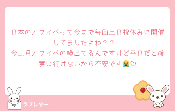 日本のオフイベって今まで毎回土日祝休みに開催してましたよね？？
今三月オフイベの噂出てるんですけど平日だと確実に行けないから不安です😭