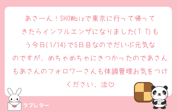 あさーん！SHOWbizで東京に行って帰ってきたらインフルエンザになりました(T T)もう今日(1/14)で5日目なのでだいぶ元気なのですが、めちゃめちゃにきつかったのであさんもあさんのフォロワーさんも体調管理お気をつけください、泣