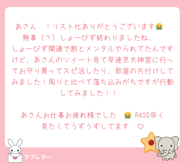 あさん〜！リスト化ありがとうございます😭
無事（？）しょーびず終わりましたね、
しょーびず関連で割とメンタルやられてたんですけど、あさんのツイート見て早速芝大神宮に行ってお守り買ってスピ活したり、部屋の片付けしてみました！周りと比べて落ち込みがちですが行動してみました！！

あさんお仕事お疲れ様でした〜😭 R4SD早く見たくてうずうずしてます🥹