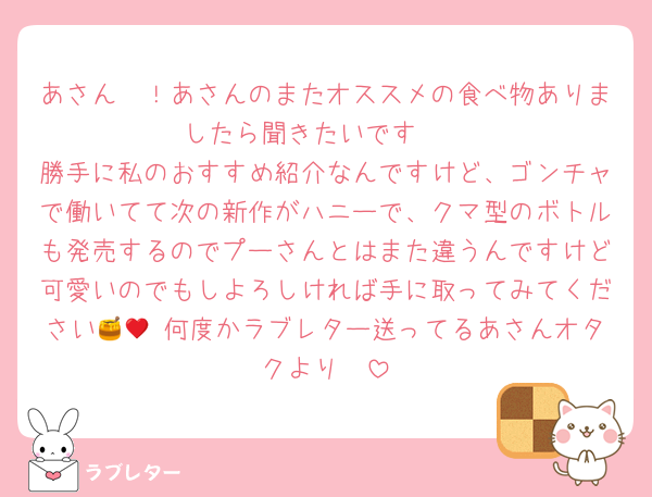 あさん〜！あさんのまたオススメの食べ物ありましたら聞きたいです🥹
勝手に私のおすすめ紹介なんですけど、ゴンチャで働いてて次の新作がハニーで、クマ型のボトルも発売するのでプーさんとはまた違うんですけど可愛いのでもしよろしければ手に取ってみてください🍯🧸♥何度かラブレター送ってるあさんオタクより🤭