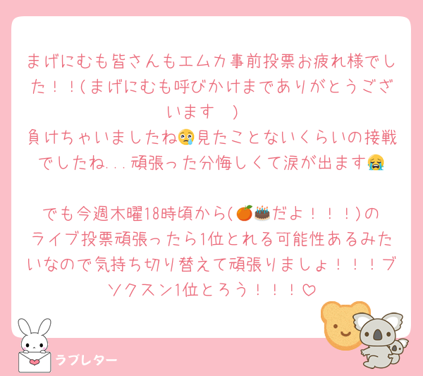 まげにむも皆さんもエムカ事前投票お疲れ様でした！！(まげにむも呼びかけまでありがとうございます🥲)
負けちゃいましたね😢見たことないくらいの接戦でしたね...頑張った分悔しくて涙が出ます😭
でも今週木曜18時頃から(🍊🎂だよ！！！)のライブ投票頑張ったら1位とれる可能性あるみたいなので気持ち切り替えて頑張りましょ！！！ブソクスン1位とろう！！！