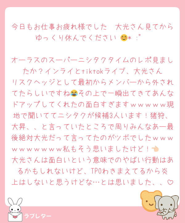 今日もお仕事お疲れ様でした🥹大光さん見てからゆっくり休んでください☺️🌙* :ﾟ

オーラスのスーパーニシタクタイムのレポ見ましたか？インライとtiktokライブ、大光さんリスクヘッジとして最初からメンバーから外されてたらしいですね😂その上で一瞬出てきてあんなドアップしてくれたの面白すぎますｗｗｗｗｗ現地で聞いててニシタクが候補3人います！猪狩、大昇、、と言っていたところで周りみんなあー最後絶対大光だって言ってたのがツボでしたｗｗｗｗｗｗｗｗｗｗ私もそう思いましたけど！👈🏻
大光さんは面白いという意味でのやばい行動はあるかもしれないけど、TPOわきまえてるから炎上はしないと思うけどな…とは思いました、、