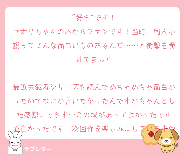 "好き"です！
サオリちゃんの本からファンです！当時、同人小説ってこんな面白いものあるんだ……と衝撃を受けてました

最近共犯者シリーズを読んでめちゃめちゃ面白かったのでなにか言いたかったんですがちゃんとした感想にできず…この場があってよかったです
面白かったです！次回作を楽しみにしています