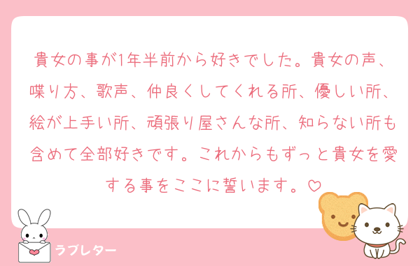 貴女の事が1年半前から好きでした。貴女の声、喋り方、歌声、仲良くしてくれる所、優しい所、絵が上手い所、頑張り屋さんな所、知らない所も含めて全部好きです。これからもずっと貴女を愛する事をここに誓います。