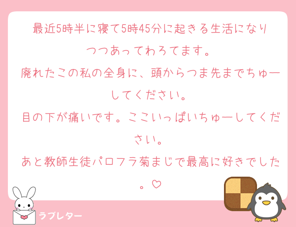 最近5時半に寝て5時45分に起きる生活になりつつあってわろてます。
廃れたこの私の全身に、頭からつま先までちゅーしてください。
目の下が痛いです。ここいっぱいちゅーしてください。
あと教師生徒パロフラ菊まじで最高に好きでした。