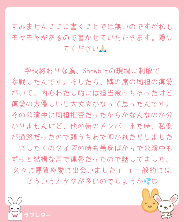 すみませんここに書くことでは無いのですが私もモヤモヤがあるので書かせていただきます。隠してください🙏🏻

学校終わりな為、Showbizの現場に制服で参戦したんです。そしたら、隣の席の同担の痺愛がいて、内心わたし的には担当被っちゃったけど痺愛の方優しいし大丈夫かなって思ったんです。その公演中に同担拒否だったからかなんなのか分かりませんけど、他の侍のメンバー来た時、私側が通路だったので頭うちわで叩かれたりしました🥲にしたくのクイズの時も愚痴ばかりで公演中もずっと結構な声で連番だったので話してました。久々に悪質痺愛に出会いましたт т一般的にはこういうオタクが多いのでしょうか💦