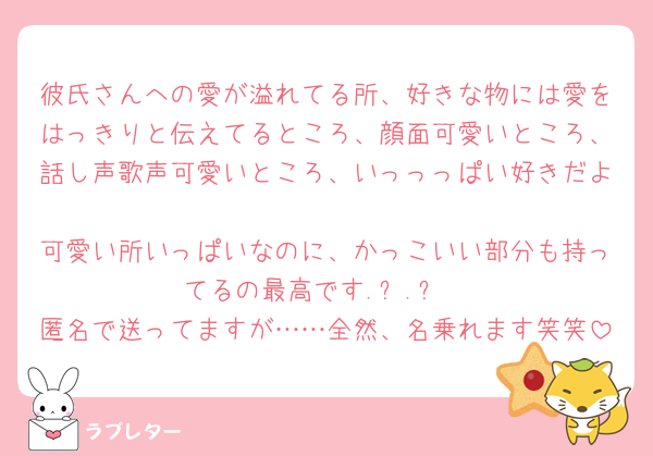 彼氏さんへの愛が溢れてる所、好きな物には愛をはっきりと伝えてるところ、顔面可愛いところ、話し声歌声可愛いところ、いっっっぱい好きだよ🫶
可愛い所いっぱいなのに、かっこいい部分も持ってるの最高です.ᐟ‪‪‪.ᐟ‪‪‪
匿名で送ってますが……全然、名乗れます笑笑