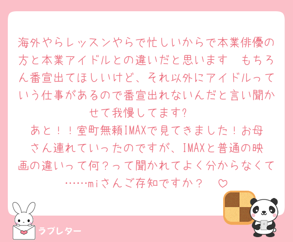 海外やらレッスンやらで忙しいからで本業俳優の方と本業アイドルとの違いだと思います🥲もちろん番宣出てほしいけど、それ以外にアイドルっていう仕事があるので番宣出れないんだと言い聞かせて我慢してます⤵️
あと！！室町無頼IMAXで見てきました！お母さん連れていったのですが、IMAXと普通の映画の違いって何？って聞かれてよく分からなくて……miさんご存知ですか？🥲