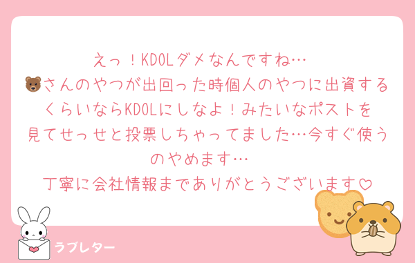 えっ！KDOLダメなんですね…
🐻さんのやつが出回った時個人のやつに出資するくらいならKDOLにしなよ！みたいなポストを見てせっせと投票しちゃってました…今すぐ使うのやめます…
丁寧に会社情報までありがとうございます