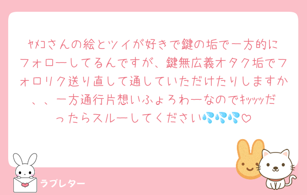 ﾔﾒｺさんの絵とツイが好きで鍵の垢で一方的にフォローしてるんですが、鍵無広義オタク垢でフォロリク送り直して通していただけたりしますか、、一方通行片想いふょろわーなのでｷｯｯｯだったらスルーしてください💦💦💦