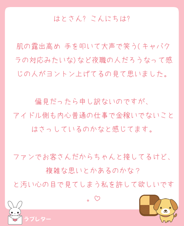 はとさん✨こんにちは✨

肌の露出高め 手を叩いて大声で笑う(キャバクラの対応みたいな)など夜職の人だろうなって感じの人がヨントン上げてるの見て思いました。

偏見だったら申し訳ないのですが、
アイドル側も内心普通の仕事で金稼いでないことはさっしているのかなと感じてます。

ファンでお客さんだからちゃんと接してるけど、複雑な思いとかあるのかな？
と汚い心の目で見てしまう私を許して欲しいです。