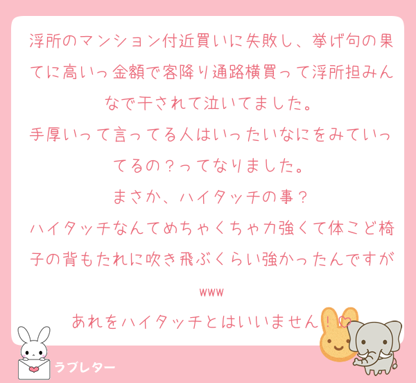 浮所のマンション付近買いに失敗し、挙げ句の果てに高いっ金額で客降り通路横買って浮所担みんなで干されて泣いてました。
手厚いって言ってる人はいったいなにをみていってるの？ってなりました。
まさか、ハイタッチの事？
ハイタッチなんてめちゃくちゃ力強くて体こど椅子の背もたれに吹き飛ぶくらい強かったんですがwww
あれをハイタッチとはいいません！
