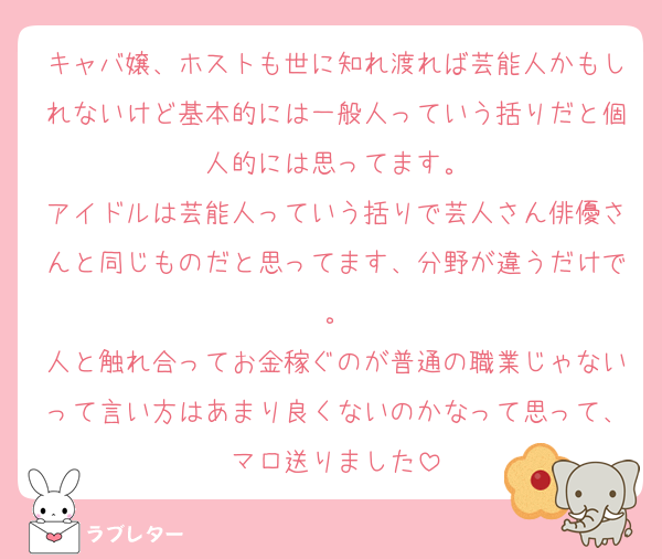 キャバ嬢、ホストも世に知れ渡れば芸能人かもしれないけど基本的には一般人っていう括りだと個人的には思ってます。
アイドルは芸能人っていう括りで芸人さん俳優さんと同じものだと思ってます、分野が違うだけで。
人と触れ合ってお金稼ぐのが普通の職業じゃないって言い方はあまり良くないのかなって思って、マロ送りました