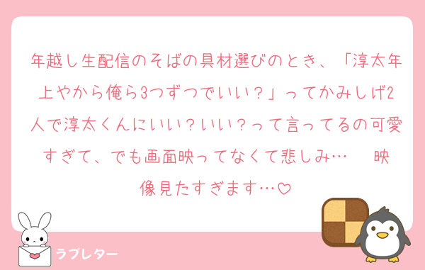年越し生配信のそばの具材選びのとき、「淳太年上やから俺ら3つずつでいい？」ってかみしげ2人で淳太くんにいい？いい？って言ってるの可愛すぎて、でも画面映ってなくて悲しみ…   映像見たすぎます…