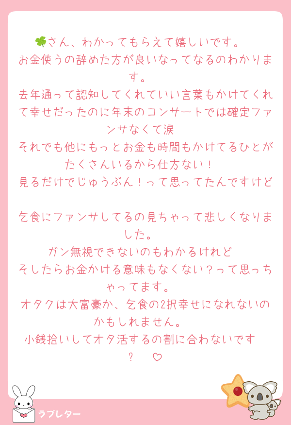 🍀さん、わかってもらえて嬉しいです。
お金使うの辞めた方が良いなってなるのわかります。
去年通って認知してくれていい言葉もかけてくれて幸せだったのに年末のコンサートでは確定ファンサなくて涙
それでも他にもっとお金も時間もかけてるひとがたくさんいるから仕方ない！
見るだけでじゅうぶん！って思ってたんですけど
乞食にファンサしてるの見ちゃって悲しくなりました。
ガン無視できないのもわかるけれど
そしたらお金かける意味もなくない？って思っちゃってます。
オタクは大富豪か、乞食の2択幸せになれないのかもしれません。
小銭拾いしてオタ活するの割に合わないですʕ•ᴥ•ʔ