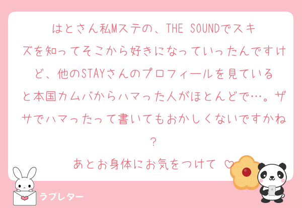 はとさん私Mステの、THE SOUNDでスキズを知ってそこから好きになっていったんですけど、他のSTAYさんのプロフィールを見ていると本国カムバからハマった人がほとんどで…。ザサでハマったって書いてもおかしくないですかね？
あとお身体にお気をつけて♡