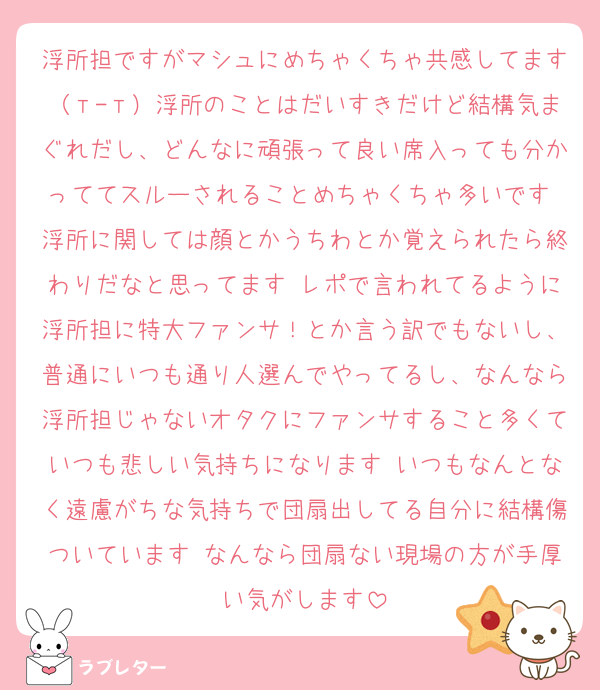 浮所担ですがマシュにめちゃくちゃ共感してます（т-т）浮所のことはだいすきだけど結構気まぐれだし、どんなに頑張って良い席入っても分かっててスルーされることめちゃくちゃ多いです 浮所に関しては顔とかうちわとか覚えられたら終わりだなと思ってます レポで言われてるように浮所担に特大ファンサ！とか言う訳でもないし、普通にいつも通り人選んでやってるし、なんなら浮所担じゃないオタクにファンサすること多くていつも悲しい気持ちになります いつもなんとなく遠慮がちな気持ちで団扇出してる自分に結構傷ついています なんなら団扇ない現場の方が手厚い気がします