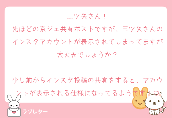三ツ矢さん！
先ほどの京ジェ共有ポストですが、三ツ矢さんのインスタアカウントが表示されてしまってますが大丈夫でしょうか？

少し前からインスタ投稿の共有をすると、アカウントが表示される仕様になってるようです！