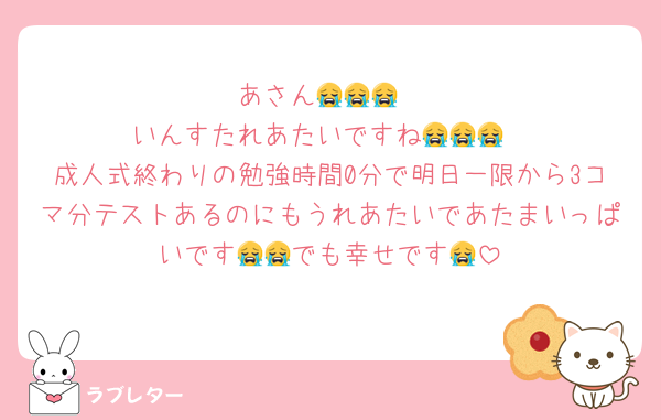 あさん😭😭😭
いんすたれあたいですね😭😭😭
成人式終わりの勉強時間0分で明日一限から3コマ分テストあるのにもうれあたいであたまいっぱいです😭😭でも幸せです😭