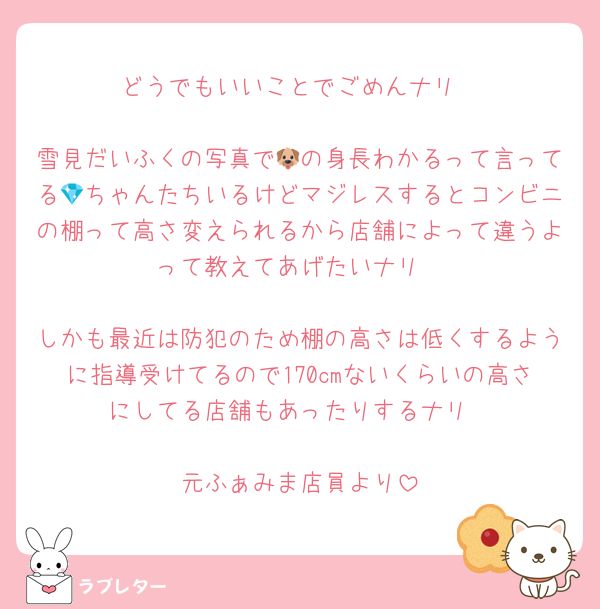 どうでもいいことでごめんナリ

雪見だいふくの写真で🐶の身長わかるって言ってる💎ちゃんたちいるけどマジレスするとコンビニの棚って高さ変えられるから店舗によって違うよって教えてあげたいナリ

しかも最近は防犯のため棚の高さは低くするように指導受けてるので170cmないくらいの高さにしてる店舗もあったりするナリ

元ふぁみま店員より