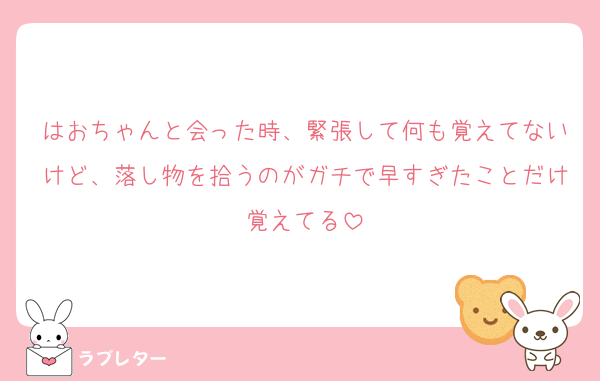 はおちゃんと会った時、緊張して何も覚えてないけど、落し物を拾うのがガチで早すぎたことだけ覚えてる