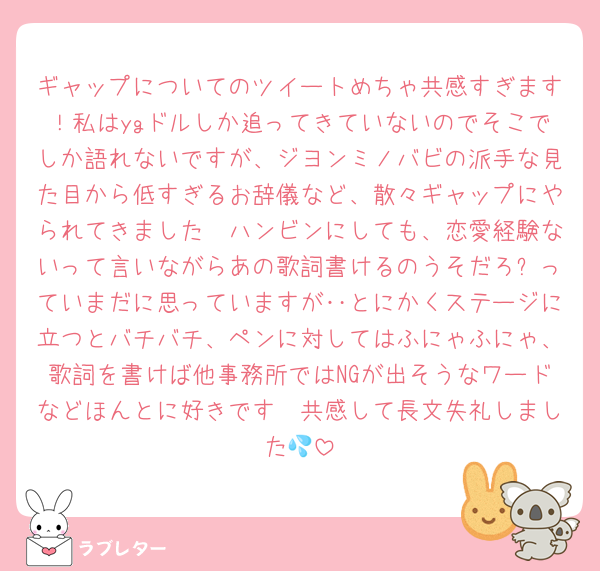 ギャップについてのツイートめちゃ共感すぎます！私はygドルしか追ってきていないのでそこでしか語れないですが、ジヨンミノバビの派手な見た目から低すぎるお辞儀など、散々ギャップにやられてきました🥺ハンビンにしても、恋愛経験ないって言いながらあの歌詞書けるのうそだろ⁈っていまだに思っていますが‥とにかくステージに立つとバチバチ、ペンに対してはふにゃふにゃ、歌詞を書けば他事務所ではNGが出そうなワードなどほんとに好きです🥺共感して長文失礼しました💦
