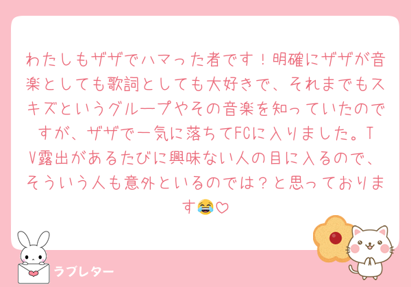 わたしもザザでハマった者です！明確にザザが音楽としても歌詞としても大好きで、それまでもスキズというグループやその音楽を知っていたのですが、ザザで一気に落ちてFCに入りました。TV露出があるたびに興味ない人の目に入るので、そういう人も意外といるのでは？と思っております😂