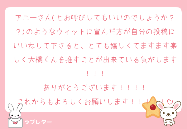 アニーさん(とお呼びしてもいいのでしょうか？？)のようなウィットに富んだ方が自分の投稿にいいねして下さると、とても嬉しくてますます楽しく大橋くんを推すことが出来ている気がします！！！
ありがとうございます！！！！
これからもよろしくお願いします！！！！！