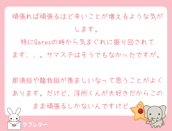 頑張れば頑張るほど辛いことが増えるような気がします。
特にGatesの時から気まぐれに振り回されてます、、。サマステはそうでもなかったですが。
那須担や龍我担が羨ましいなって思うことがよくあります。だけど、浮所くんが大好きだからこのまま頑張るしかないんですけど。