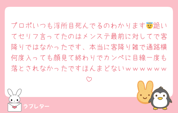 プロポいつも浮所目死んでるのわかります😇跪いてセリフ言ってたのはメンステ最前に対してで客降りではなかったです、本当に客降り雑で通路横何度入っても顔見て終わりでカンペに目線一度も落とされなかったですほんまどないｗｗｗｗｗｗ