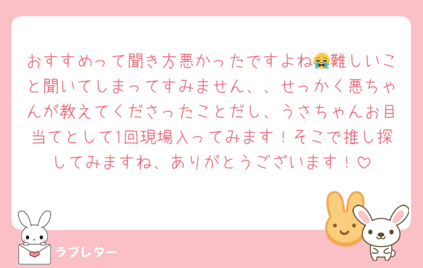 おすすめって聞き方悪かったですよね😭難しいこと聞いてしまってすみません、、せっかく悪ちゃんが教えてくださったことだし、うさちゃんお目当てとして1回現場入ってみます！そこで推し探してみますね、ありがとうございます！