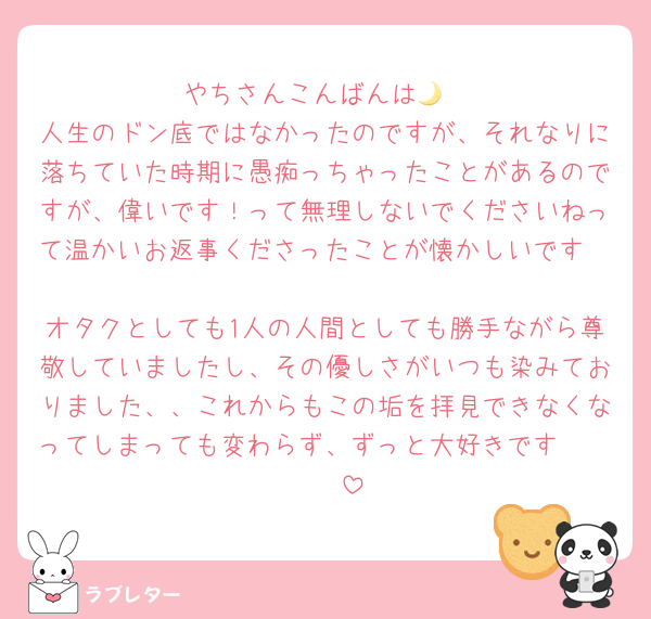やちさんこんばんは🌙
人生のドン底ではなかったのですが、それなりに落ちていた時期に愚痴っちゃったことがあるのですが、偉いです！って無理しないでくださいねって温かいお返事くださったことが懐かしいです🥲
オタクとしても1人の人間としても勝手ながら尊敬していましたし、その優しさがいつも染みておりました、、これからもこの垢を拝見できなくなってしまっても変わらず、ずっと大好きです🥷🏻🫶🏻
