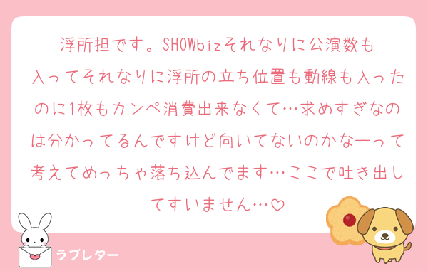 浮所担です。SHOWbizそれなりに公演数も入ってそれなりに浮所の立ち位置も動線も入ったのに1枚もカンペ消費出来なくて…求めすぎなのは分かってるんですけど向いてないのかなーって考えてめっちゃ落ち込んでます…ここで吐き出してすいません…