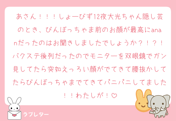 あさん！！！しょーびず12夜大光ちゃん隠し芸のとき、びんぼっちゃま前のお顔が最高にananだったのはお聞きしましたでしょうか？！？！バクステ後列だったのでモニターを双眼鏡でガン見してたら突如えっろい顔がでてきて腰抜かしてたらびんぼっちゃまでてきてパニパニしてました！！わたしが！