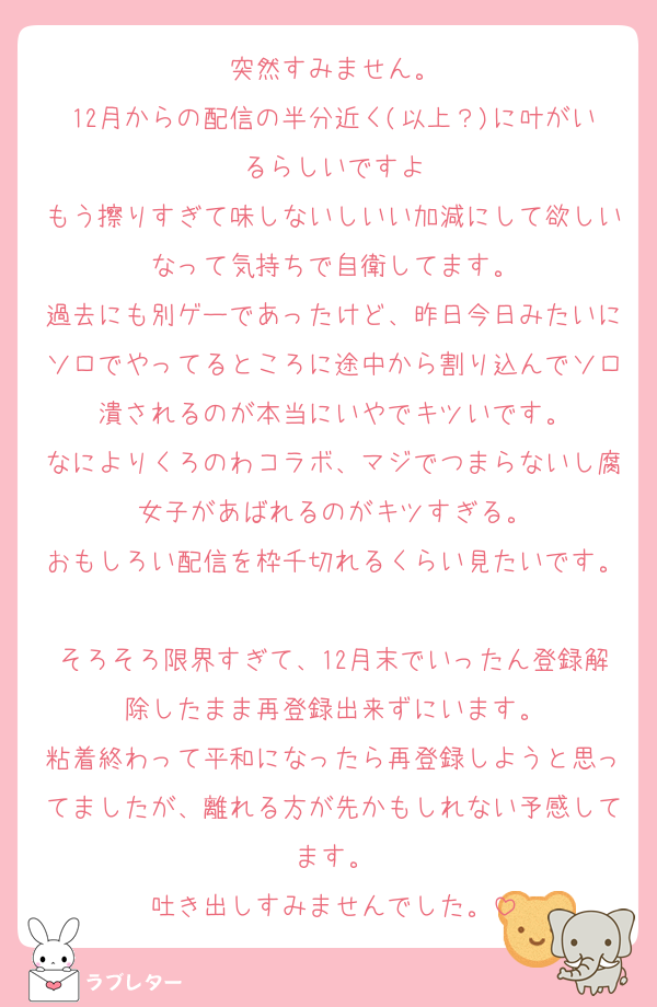 突然すみません。
12月からの配信の半分近く(以上？)に叶がいるらしいですよ
もう擦りすぎて味しないしいい加減にして欲しいなって気持ちで自衛してます。
過去にも別ゲーであったけど、昨日今日みたいにソロでやってるところに途中から割り込んでソロ潰されるのが本当にいやでキツいです。
なによりくろのわコラボ、マジでつまらないし腐女子があばれるのがキツすぎる。
おもしろい配信を枠千切れるくらい見たいです。
そろそろ限界すぎて、12月末でいったん登録解除したまま再登録出来ずにいます。
粘着終わって平和になったら再登録しようと思ってましたが、離れる方が先かもしれない予感してます。
吐き出しすみませんでした。