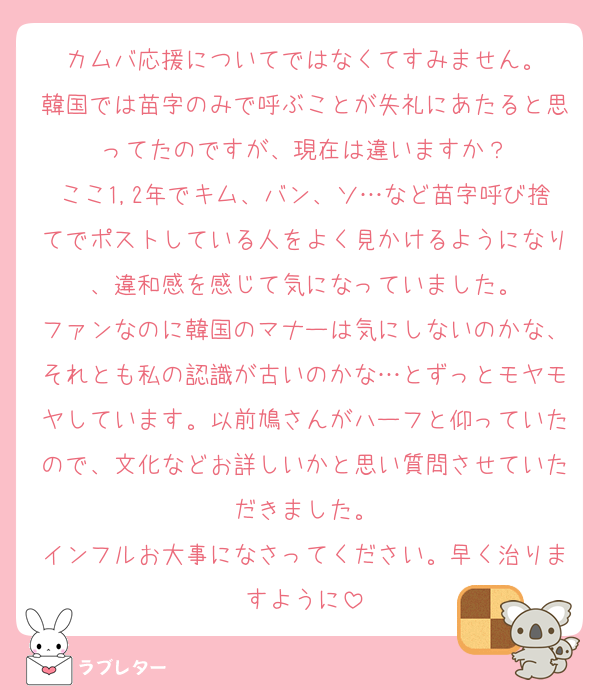 カムバ応援についてではなくてすみません。
韓国では苗字のみで呼ぶことが失礼にあたると思ってたのですが、現在は違いますか？
ここ1,2年でキム、バン、ソ…など苗字呼び捨てでポストしている人をよく見かけるようになり、違和感を感じて気になっていました。
ファンなのに韓国のマナーは気にしないのかな、それとも私の認識が古いのかな…とずっとモヤモヤしています。以前鳩さんがハーフと仰っていたので、文化などお詳しいかと思い質問させていただきました。
インフルお大事になさってください。早く治りますように