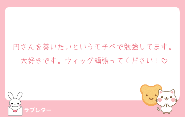 円さんを養いたいというモチベで勉強してます。大好きです。ウィッグ頑張ってください！