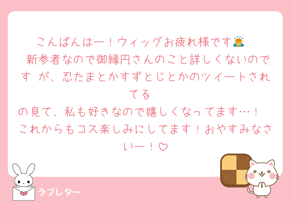 こんばんはー！ウィッグお疲れ様です🙇
 新参者なので御縁円さんのこと詳しくないのです が、忍たまとかすずとじとかのツイートされてる
の見て、私も好きなので嬉しくなってます…！
これからもコス楽しみにしてます！おやすみなさいー！